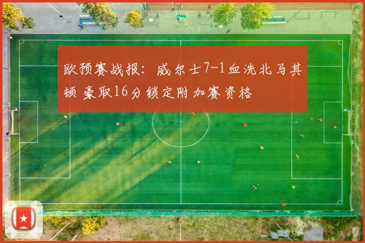 欧预赛战报：威尔士7-1血洗北马其顿 豪取16分锁定附加赛资格