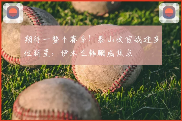 期待一整个赛季！泰山收官战迎多位新星，伊木兰韩鹏成焦点