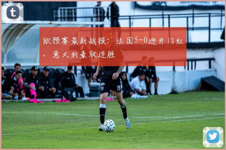 欧预赛最新战报:法国5-0迎开门红,意大利豪取连胜